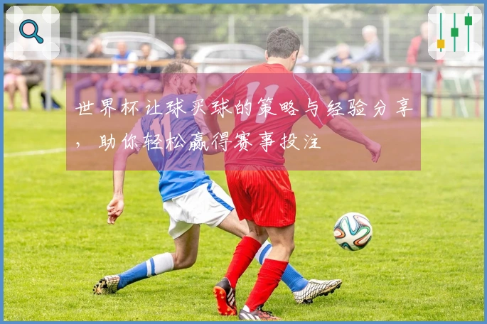 世界杯让球买球的策略与经验分享，助你轻松赢得赛事投注