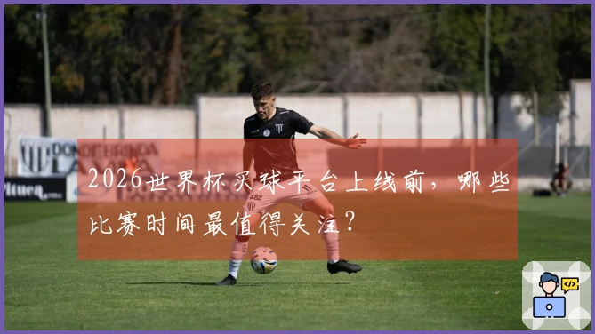 2026世界杯买球平台上线前，哪些比赛时间最值得关注？