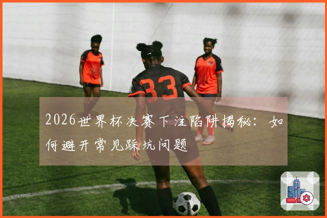 2026世界杯决赛下注陷阱揭秘：如何避开常见踩坑问题