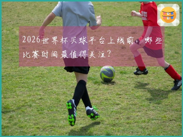 2026世界杯买球平台上线前，哪些比赛时间最值得关注？