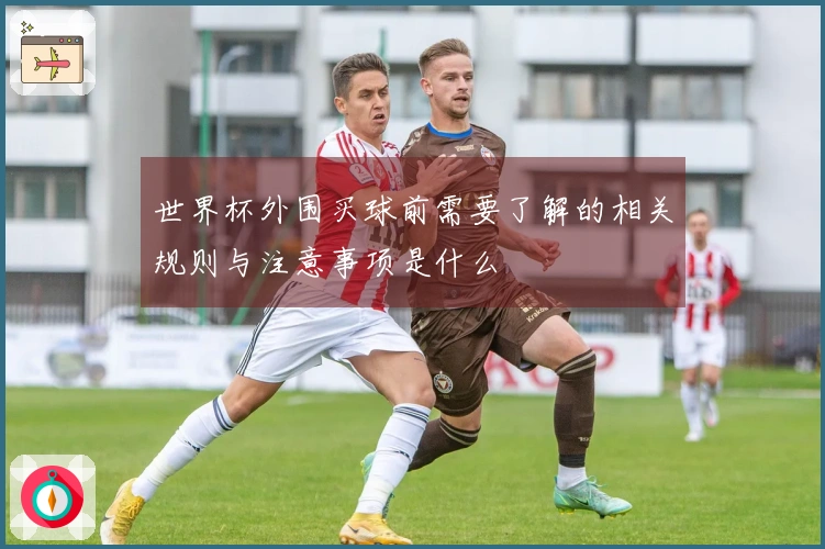 世界杯外围买球前需要了解的相关规则与注意事项是什么